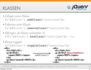 KLASSEN
    • Zufügen  einer Klasse
         $('p#first').addClass('testclass');
    • Entfernen einer Klasse
         $('p#first').removeClass('testclass');
    • Abfragen    ob Klasse vorhanden ist
         if ($('p#first').hasClass('testclass')) {};
    • Klasse  toggeln
         $('p#first').toggleClass('testclass');
       <div>                                                           <div>
         <h1>Titel</h1>                                                  <h1>Titel</h1>
         <p id=' rst'>                                                   <p id=' rst' class='testclass'>
           <span>TEST1</span>      addClass()                              <span>TEST1</span>
         </p>                                                            </p>
         <p class='second'>TEST2</p>                                     <p class='second'>TEST2</p>
       </div>                                                          </div>

    (c) 2010 - typofaktum unternehmenskommunikation | jQuery für Anfänger | Patrick Lobacher | 06.04.2010   32
Dienstag, 6. April 2010                                                                                     32
 