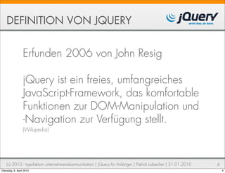 DEFINITION VON JQUERY


                  Erfunden 2006 von John Resig

                  jQuery ist ein freies, umfangreiches
                  JavaScript-Framework, das komfortable
                  Funktionen zur DOM-Manipulation und
                  -Navigation zur Verfügung stellt.
                  (Wikipedia)




    (c) 2010 - typofaktum unternehmenskommunikation | jQuery für Anfänger | Patrick Lobacher | 31.01.2010   4
Dienstag, 6. April 2010                                                                                         4
 