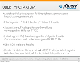 ÜBER TYPOFAKTUM
    • Münchner    Fullservice-Agentur für Unternehmenskommunikation
         http://www.typofaktum.de

    • Inhabergeführt:           Patrick Lobacher / Christoph Laruelle

    • Spezialisiert auf Webapplikations-Entwicklung,
         vorwiegend mit Hilfe von TYPO3

    • Gründung   vor 16 Jahren (net-o-graphic / Agentur Laruelle)
         Zusammenschluss und Umbenennung am 02.01.2009

    • Über            800 realisierte Projekte

    • Kunden:   Vodafone, Finanzscout 24, AGIP, Contraco, Arbeitsagentur
         München, Langenscheidt, Motorola, Seifert, Integralis, u.v.a.m

    (c) 2010 - typofaktum unternehmenskommunikation | jQuery für Anfänger | Patrick Lobacher | 06.04.2010   60
Dienstag, 6. April 2010                                                                                     60
 