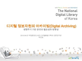 디지털 정보자원의 아카이빙(Digital Archiving) 생명주기 기반 관리의 필요성과 방향성 2010.04.07 국립중앙도서관 디지털총괄기획과 전문연구관 박진호 