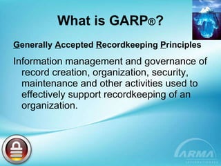 What is GARP ® ? G enerally  A ccepted  R ecordkeeping  P rinciples Information management and governance of record creation, organization, security, maintenance and other activities used to effectively support recordkeeping of an organization. 