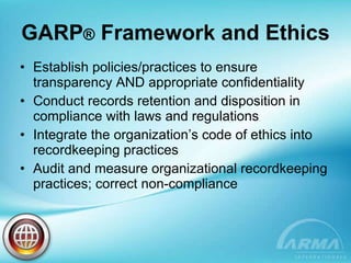 GARP ®  Framework and Ethics Establish policies/practices to ensure transparency AND appropriate confidentiality Conduct records retention and disposition in compliance with laws and regulations Integrate the organization’s code of ethics into recordkeeping practices Audit and measure organizational recordkeeping practices; correct non-compliance 