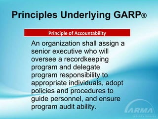 Principles Underlying GARP ® An organization shall assign a senior executive who will oversee a recordkeeping program and delegate program responsibility to appropriate individuals, adopt policies and procedures to guide personnel, and ensure program audit ability. Principle of Accountability 