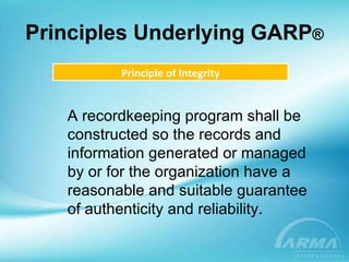 Principles Underlying GARP ® Principle of Integrity A recordkeeping program shall be constructed so the records and information generated or managed by or for the organization have a reasonable and suitable guarantee of authenticity and reliability. 