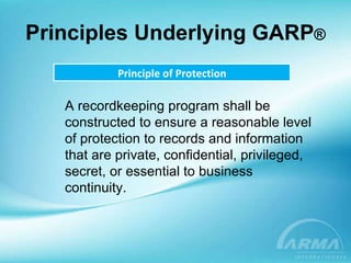 Principles Underlying GARP ® Principle of Protection A recordkeeping program shall be constructed to ensure a reasonable level of protection to records and information that are private, confidential, privileged, secret, or essential to business continuity. 