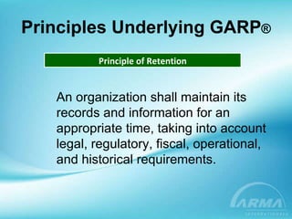Principles Underlying GARP ® Principle of Retention An organization shall maintain its records and information for an appropriate time, taking into account legal, regulatory, fiscal, operational,  and historical requirements. 