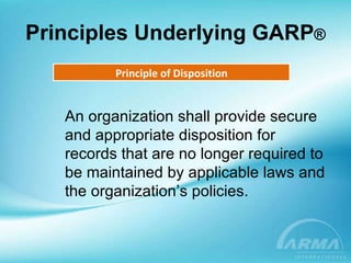 Principles Underlying GARP ® Principle of Disposition An organization shall provide secure and appropriate disposition for records that are no longer required to be maintained by applicable laws and the organization’s policies. 