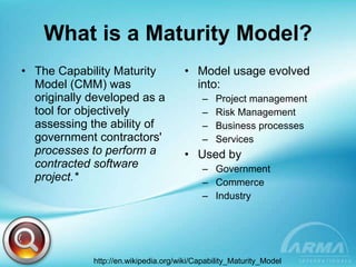 What is a Maturity Model? The Capability Maturity Model (CMM) was originally developed as a tool for objectively assessing the ability of government contractors'  processes to perform a contracted software project.* Model usage evolved into: Project management Risk Management Business processes Services Used by  Government Commerce Industry   http://en.wikipedia.org/wiki/Capability_Maturity_Model  