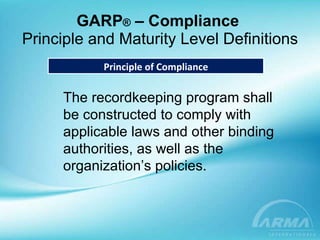 GARP ®  – Compliance  Principle and Maturity Level Definitions Principle of Compliance The recordkeeping program shall be constructed to comply with applicable laws and other binding authorities, as well as the organization’s policies. 