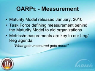 GARP ®  - Measurement Maturity Model released January, 2010 Task Force defining measurement behind the Maturity Model to aid organizations Metrics/measurements are key to our Leg/Reg agenda. “ What gets measured gets done!” 