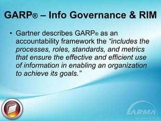 GARP ®  – Info Governance & RIM Gartner describes GARP ®  as an accountability framework the  “includes the processes, roles, standards, and metrics that ensure the effective and efficient use of information in enabling an organization to achieve its goals.” 