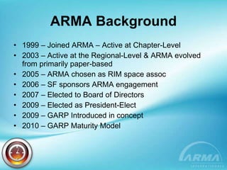 ARMA Background 1999 – Joined ARMA – Active at Chapter-Level 2003 – Active at the Regional-Level & ARMA evolved from primarily paper-based 2005 – ARMA chosen as RIM space assoc 2006 – SF sponsors ARMA engagement 2007 – Elected to Board of Directors 2009 – Elected as President-Elect 2009 – GARP Introduced in concept 2010 – GARP Maturity Model  