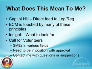 What Does This Mean To Me? Capitol Hill – Direct feed to Leg/Reg ECM is touched by many of these principles Insight – What to look for Call for Volunteers SMEs in various fields Need to be in position with approval Contact me with questions or suggestions 