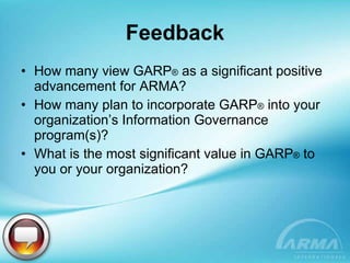 Feedback How many view GARP ®  as a significant positive advancement for ARMA? How many plan to incorporate GARP ®  into your organization’s Information Governance program(s)? What is the most significant value in GARP ®  to you or your organization? 