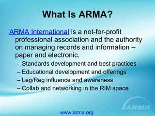 What Is ARMA? ARMA International  is a not-for-profit professional association and the authority on managing records and information – paper and electronic.   Standards development and best practices Educational development and offerings Leg/Reg influence and awareness Collab and networking in the RIM space www.arma.org   