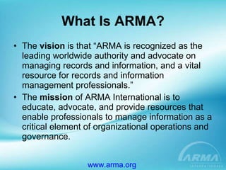 What Is ARMA? The  vision  is that “ARMA is recognized as the leading worldwide authority and advocate on managing records and information, and a vital resource for records and information management professionals.” The  mission  of ARMA International is to educate, advocate, and provide resources that enable professionals to manage information as a critical element of organizational operations and governance. www.arma.org   