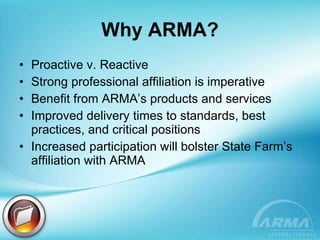 Why ARMA? Proactive v. Reactive Strong professional affiliation is imperative Benefit from ARMA’s products and services Improved delivery times to standards, best practices, and critical positions Increased participation will bolster State Farm’s affiliation with ARMA 