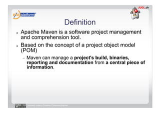 Definition
●    Apache Maven is a software project management
     and comprehension tool.
●    Based on the concept of a project object model
     (POM)
     -    Maven can manage a project's build, binaries,
          reporting and documentation from a central piece of
          information.




          Licensed under a Creative Commons license
 