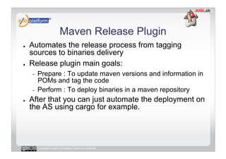 Maven Release Plugin
●    Automates the release process from tagging
     sources to binaries delivery
●    Release plugin main goals:
     -  Prepare : To update maven versions and information in
        POMs and tag the code
     -  Perform : To deploy binaries in a maven repository
●    After that you can just automate the deployment on
     the AS using cargo for example.




          Licensed under a Creative Commons license
 