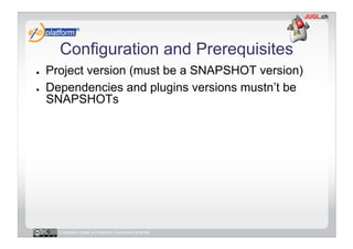 Configuration and Prerequisites
●    Project version (must be a SNAPSHOT version)
●    Dependencies and plugins versions mustn’t be
     SNAPSHOTs




       Licensed under a Creative Commons license
 