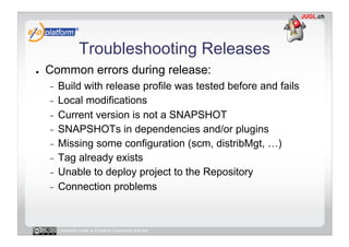 Troubleshooting Releases
●    Common errors during release:
     -  Build with release profile was tested before and fails
     -  Local modifications
     -  Current version is not a SNAPSHOT
     -  SNAPSHOTs in dependencies and/or plugins
     -  Missing some configuration (scm, distribMgt, …)
     -  Tag already exists
     -  Unable to deploy project to the Repository
     -  Connection problems




          Licensed under a Creative Commons license
 