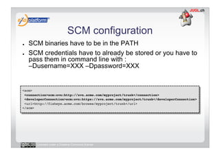 SCM configuration
●    SCM binaries have to be in the PATH
●    SCM credentials have to already be stored or you have to
     pass them in command line with :
     –Dusername=XXX –Dpassword=XXX


<scm>!
 <connection>scm:svn:http://svn.acme.com/myproject/trunk</connection>!
 <developerConnection>scm:svn:https://svn.acme.com/myproject/trunk</developerConnection>!
 <url>http://fisheye.acme.com/browse/myproject/trunk</url>!
</scm>!




       Licensed under a Creative Commons license
 