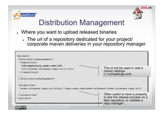 Distribution Management
●    Where you want to upload released binaries
     ●  The url of a repository dedicated for your project/

        corporate maven deliveries in your repository manager

<project>!
 <distributionManagement>!
  <repository>!
   <id>repository.acme.com</id>!
   <url>${acme.releases.repo.url}</url>!                   This id will be used in user’s
  </repository>!                                           maven settings
 . . .!                                                    (~/.m2/settings.xml)
 </distributionManagement>!
 . . . !
 <properties>!
  <acme.releases.repo.url>http://repo.acme.com/acme-releases</acme.releases.repo.url>!
  . . .!
 </properties>!                                            Often useful to have a property
</project>!                                                to test the release process on a
                                                            fake repository, to validate a
                                                            repo manager ...
       Licensed under a Creative Commons license
 
