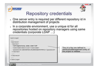 Repository credentials
●    One server entry is required per different repository id in
     distribution management of projects
●    In a corporate environment, use a unique id for all
     repositories hosted on repository managers using same
     credentials (corporate LDAP …)
<settings>!
 ...!
 <servers>!
  <server>!
   <id>repository.acme.com</id>!
   <username>aheritier</username>!                     This id is the one defined in
   <password>{ABCDEFGHIJKLMNOPQRSTUVWYZ}</password>!   distributionManagement entry of
  </server>!                                           the project to release
  ...!
 </servers>!
 ...!
</settings>!


       Licensed under a Creative Commons license
 