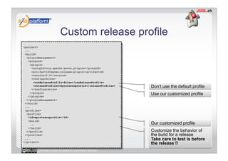 Custom release profile
<project>!
 ...!
 <build>!
  <pluginManagement>!
   <plugins>!
    <plugin>!
      <groupId>org.apache.maven.plugins</groupId>!
      <artifactId>maven-release-plugin</artifactId>!
      <version>2.0</version>!
      <configuration>!
       <useReleaseProfile>false</useReleaseProfile>!
       <releaseProfiles>myreleaseprofile</releaseProfiles>!   Don’t use the default profile
      </configuration>!
    </plugin>!
   </plugins>!
                                                              Use our customized profile
  </pluginManagement>!
 </build>!
 ...!
 <profiles>!
  <profile>!
   <id>myreleaseprofile</id>!
   <build>!
    ...!                                                      Our customized profile
   </build>!
  </profile>!                                                 Customize the behavior of
 </profiles>!                                                 the build for a release
 ...!                                                         Take care to test is before
</project>!
                                                              the release !!
         Licensed under a Creative Commons license
 