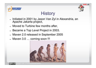 History
●    Initiated in 2001 by Jason Van Zyl in Alexandria, an
     Apache Jakarta project,
●    Moved to Turbine few months after,
●    Became a Top Level Project in 2003.
●    Maven 2.0 released in September 2005
●    Maven 3.0 … coming soon !!!




       Licensed under a Creative Commons license
 