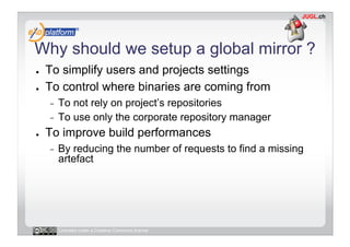 Why should we setup a global mirror ?
●    To simplify users and projects settings
●    To control where binaries are coming from
     -  To not rely on project’s repositories
     -  To use only the corporate repository manager

●    To improve build performances
     -    By reducing the number of requests to find a missing
          artefact




          Licensed under a Creative Commons license
 