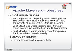 Apache Maven 3.x - robustness
●    Error & integrity reporting
     -  Much improved error reporting where we will provide
        links to each identifiable problem we know of. There
        are currently 42 common things that can go wrong.
     -  Don't allow builds where versions come from non-
        project sources like local settings and CLI parameters
     -  Don't allow builds where versions come from profiles
        that have to be activated manually
●    Backward compatibility
     -    Several thousands of integration tests


          Licensed under a Creative Commons license
 