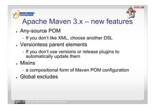 Apache Maven 3.x – new features
●    Any-source POM
     -    If you don’t like XML, choose another DSL
●    Versionless parent elements
     -    If you don’t use versions or release plugins to
          automatically update them
●    Mixins
     -    a compositional form of Maven POM configuration
●    Global excludes



          Licensed under a Creative Commons license
 