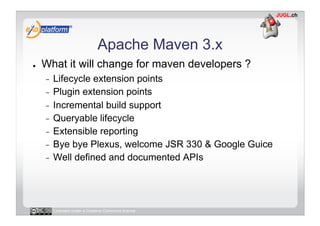 Apache Maven 3.x
●    What it will change for maven developers ?
     -  Lifecycle extension points
     -  Plugin extension points
     -  Incremental build support
     -  Queryable lifecycle
     -  Extensible reporting
     -  Bye bye Plexus, welcome JSR 330 & Google Guice
     -  Well defined and documented APIs




          Licensed under a Creative Commons license
 