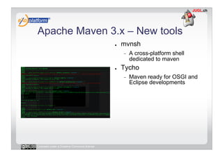 Apache Maven 3.x – New tools
                                            ●    mvnsh
                                                 -    A cross-platform shell
                                                      dedicated to maven
                                            ●    Tycho
                                                 -    Maven ready for OSGI and
                                                      Eclipse developments




Licensed under a Creative Commons license
 