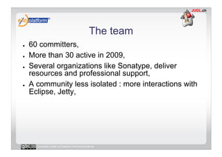 The team
●    60 committers,
●    More than 30 active in 2009,
●    Several organizations like Sonatype, deliver
     resources and professional support,
●    A community less isolated : more interactions with
     Eclipse, Jetty,




       Licensed under a Creative Commons license
 