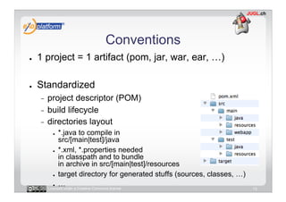 Conventions
●    1 project = 1 artifact (pom, jar, war, ear, …)

●    Standardized
     -  project descriptor (POM)
     -  build lifecycle
     -  directories layout
           ●    *.java to compile in
                src/[main|test]/java
             ●  *.xml, *.properties needed

                in classpath and to bundle
                in archive in src/[main|test]/resources
             ●  target directory for generated stuffs (sources, classes, …)

             ●  …
          Licensed under a Creative Commons license                           13
 