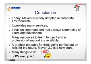 Conclusion
●    Today, Maven is widely adopted in corporate
     environments,
●    It provides many services,
●    It has an important and really active community of
     users and developers
●    Many resources to learn to use it and a
     professional support are available
●    A product probably far from being perfect but on
     rails for the future. Maven 3.0 is a new start.
●    Many things to do
     -    We need you !
          Licensed under a Creative Commons license
 