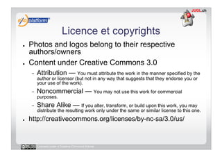 Licence et copyrights
●    Photos and logos belong to their respective
     authors/owners
●    Content under Creative Commons 3.0
     -    Attribution — You must attribute the work in the manner specified by the
          author or licensor (but not in any way that suggests that they endorse you or
          your use of the work).
     -    Noncommercial — You may not use this work for commercial
          purposes.
     -    Share Alike — If you alter, transform, or build upon this work, you may
          distribute the resulting work only under the same or similar license to this one.
●    http://creativecommons.org/licenses/by-nc-sa/3.0/us/


          Licensed under a Creative Commons license
 