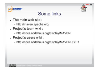 Some links
●    The main web site :
     -    http://maven.apache.org
●    Project’s team wiki :
     -    http://docs.codehaus.org/display/MAVEN
●    Project’s users wiki :
     -    http://docs.codehaus.org/display/MAVENUSER




          Licensed under a Creative Commons license
 