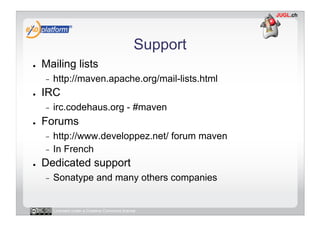 Support
●    Mailing lists
     -    http://maven.apache.org/mail-lists.html
●    IRC
     -    irc.codehaus.org - #maven
●    Forums
     -  http://www.developpez.net/ forum maven
     -  In French
●    Dedicated support
     -    Sonatype and many others companies


          Licensed under a Creative Commons license
 