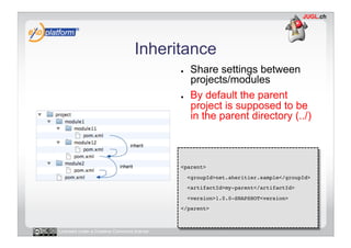 Inheritance
                                            ●     Share settings between
                                                  projects/modules
                                            ●     By default the parent
                                                  project is supposed to be
                                                  in the parent directory (../)



                                            <parent>!
                                                 <groupId>net.aheritier.sample</groupId>!
                                                 <artifactId>my-parent</artifactId>!
                                                 <version>1.0.0-SNAPSHOT<version>!
                                            </parent>!



Licensed under a Creative Commons license
 