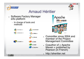 Arnaud Héritier
●    Software Factory Manager
     eXo platform
     -    In charge of tools and
          methods




                                                      ●    Committer since 2004 and
                                                           member of the Project
                                                           Management Committee
                                                      ●    Coauthor of « Apache
                                                           Maven » published by
                                                           Pearson (in French)
          Licensed under a Creative Commons license
                                                      ●    http://aheritier.net
 