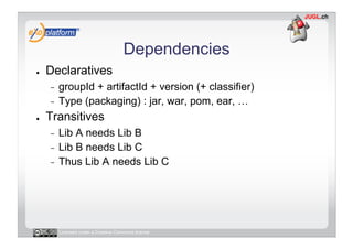 Dependencies
●    Declaratives
     -  groupId + artifactId + version (+ classifier)
     -  Type (packaging) : jar, war, pom, ear, …

●    Transitives
     -  Lib A needs Lib B
     -  Lib B needs Lib C
     -  Thus Lib A needs Lib C




          Licensed under a Creative Commons license
 
