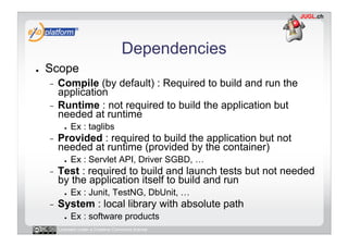 Dependencies
●    Scope
     -  Compile (by default) : Required to build and run the
        application
     -  Runtime : not required to build the application but
        needed at runtime
            ●    Ex : taglibs
     -    Provided : required to build the application but not
          needed at runtime (provided by the container)
            ●    Ex : Servlet API, Driver SGBD, …
     -    Test : required to build and launch tests but not needed
          by the application itself to build and run
            ●    Ex : Junit, TestNG, DbUnit, …
     -    System : local library with absolute path
            ●    Ex : software products
          Licensed under a Creative Commons license
 