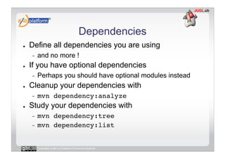 Dependencies
●    Define all dependencies you are using
     -    and no more !
●    If you have optional dependencies
     -    Perhaps you should have optional modules instead
●    Cleanup your dependencies with
     -    mvn dependency:analyze!
●    Study your dependencies with
     -  mvn dependency:tree!
     -  mvn dependency:list!



          Licensed under a Creative Commons license
 