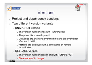 Versions
●    Project and dependency versions
●    Two different version variants
          SNAPSHOT version
            ●    The version number ends with –SNAPSHOT
            ●    The project is in development
            ●    Deliveries are changing over the time and are overridden
                 after each build
            ●    Artifacts are deployed with a timestamp on remote
                 repositories
          RELEASE version
            ●    The version number doesn’t end with –SNAPSHOT
            ●    Binaries won’t change
          Licensed under a Creative Commons license
 