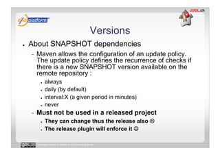 Versions
●    About SNAPSHOT dependencies
     -    Maven allows the configuration of an update policy.
          The update policy defines the recurrence of checks if
          there is a new SNAPSHOT version available on the
          remote repository :
            ●    always
            ●    daily (by default)
            ●    interval:X (a given period in minutes)
            ●    never
     -    Must not be used in a released project
            ●    They can change thus the release also 
            ●    The release plugin will enforce it 

          Licensed under a Creative Commons license
 
