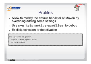 Profiles
●    Allow to modify the default behavior of Maven by
     overriding/adding some settings
●    Use mvn help:active-profiles to debug
●    Explicit activation or deactivation

mvn <phases or goals> !
     -PprofileId1,-profileId2 !
     -P!profileId3!




        Licensed under a Creative Commons license
 