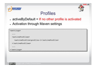 Profiles
●    activeByDefault = If no other profile is activated
●    Activation through Maven settings
<settings>!
     ...!
     <activeProfiles>!
       <activeProfile>profile-1</activeProfile>!
     </activeProfiles>!
     ...!
</settings>!




        Licensed under a Creative Commons license
 